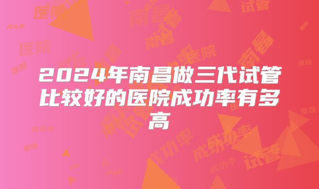 2024年南昌做三代试管比较好的医院成功率有多高