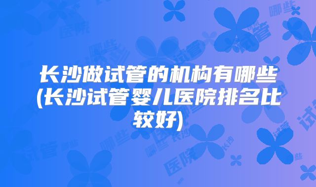 长沙做试管的机构有哪些(长沙试管婴儿医院排名比较好)