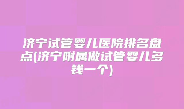 济宁试管婴儿医院排名盘点(济宁附属做试管婴儿多钱一个)