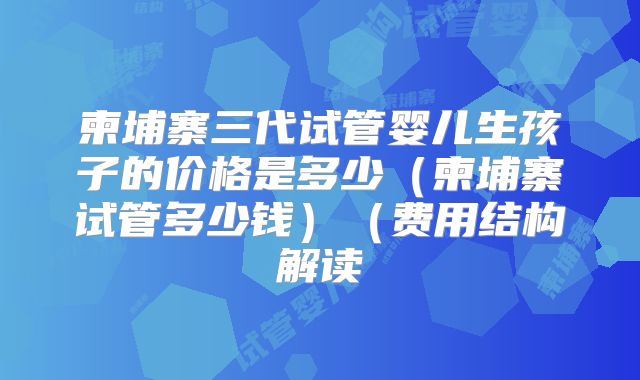 柬埔寨三代试管婴儿生孩子的价格是多少(柬埔寨试管多少钱)(费用结构解读