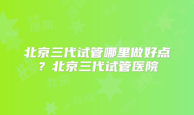北京三代试管哪里做好点？北京三代试管医院