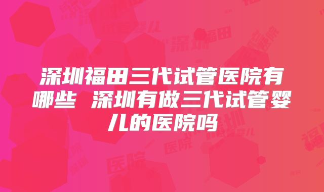 深圳福田三代试管医院有哪些 深圳有做三代试管婴儿的医院吗