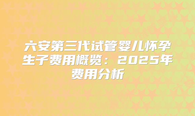 六安第三代试管婴儿怀孕生子费用概览：2025年费用分析