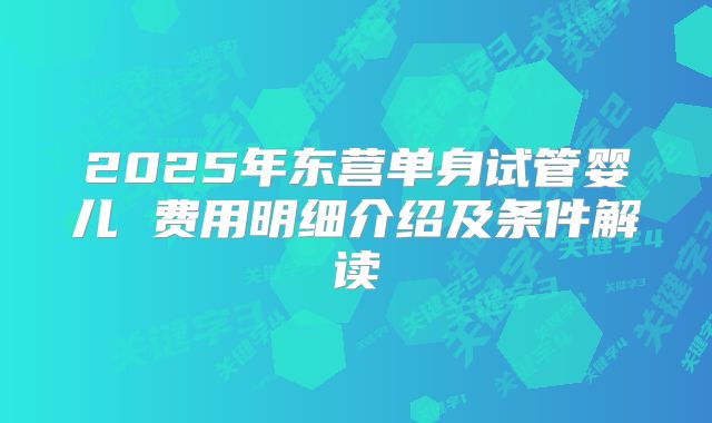 2025年东营单身试管婴儿 费用明细介绍及条件解读