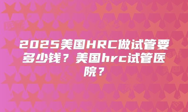 2025美国HRC做试管要多少钱？美国hrc试管医院？