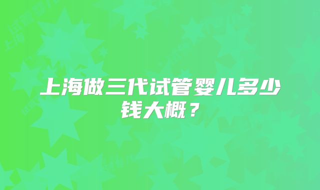 上海做三代试管婴儿多少钱大概？