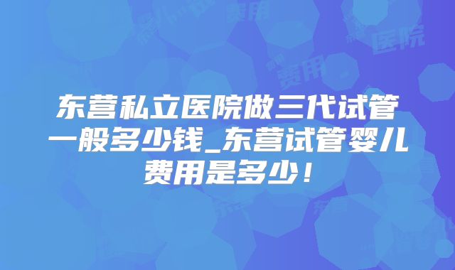 东营私立医院做三代试管一般多少钱_东营试管婴儿费用是多少！