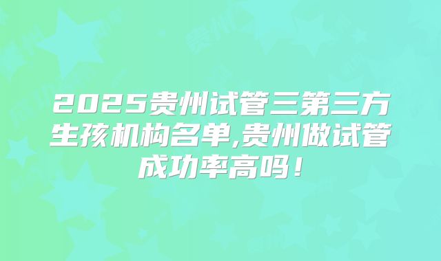 2025贵州试管三第三方生孩机构名单,贵州做试管成功率高吗！