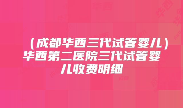 (成都华西三代试管婴儿)华西第二医院三代试管婴儿收费明细