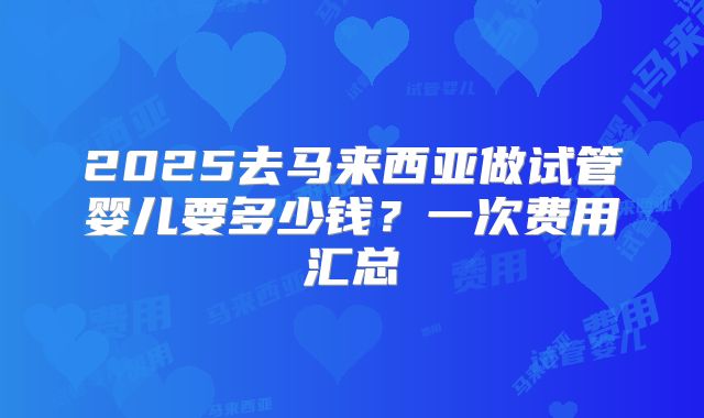 2025去马来西亚做试管婴儿要多少钱？一次费用汇总