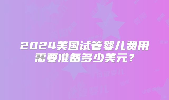 2024美国试管婴儿费用需要准备多少美元？