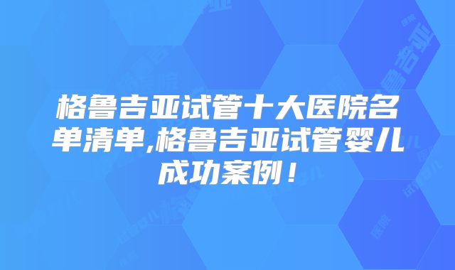 格鲁吉亚试管十大医院名单清单,格鲁吉亚试管婴儿成功案例！