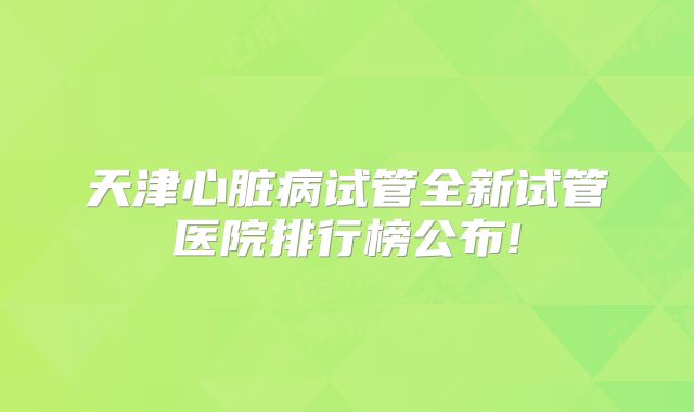 天津心脏病试管全新试管医院排行榜公布!