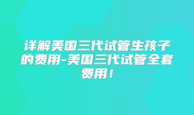 详解美国三代试管生孩子的费用-美国三代试管全套费用！