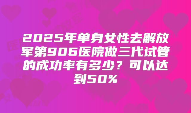 2025年单身女性去解放军第906医院做三代试管的成功率有多少？可以达到50%