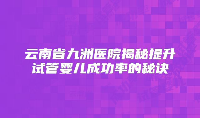 云南省九洲医院揭秘提升试管婴儿成功率的秘诀