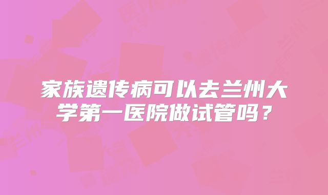 家族遗传病可以去兰州大学第一医院做试管吗？