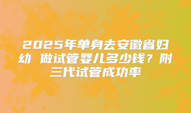2025年单身去安徽省妇幼 做试管婴儿多少钱？附三代试管成功率