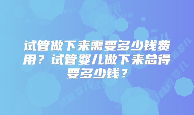 试管做下来需要多少钱费用？试管婴儿做下来总得要多少钱？