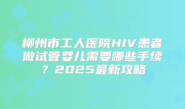 柳州市工人医院HIV患者做试管婴儿需要哪些手续？2025最新攻略