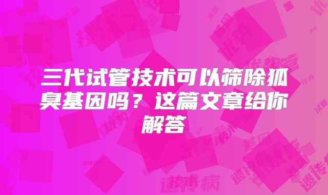 三代试管技术可以筛除狐臭基因吗？这篇文章给你解答