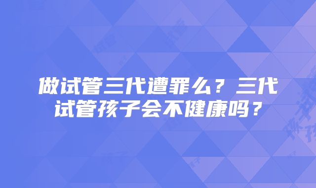 做试管三代遭罪么？三代试管孩子会不健康吗？