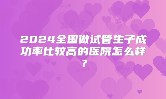 2024全国做试管生子成功率比较高的医院怎么样?