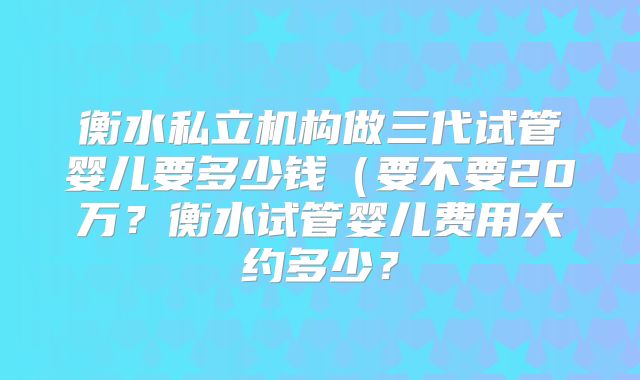 衡水私立机构做三代试管婴儿要多少钱（要不要20万？衡水试管婴儿费用大约多少？