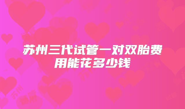 苏州三代试管一对双胎费用能花多少钱
