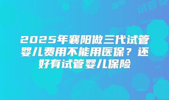 2025年襄阳做三代试管婴儿费用不能用医保？还好有试管婴儿保险
