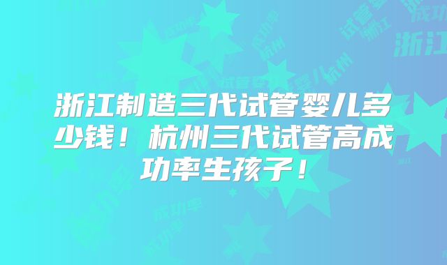 浙江制造三代试管婴儿多少钱！杭州三代试管高成功率生孩子！