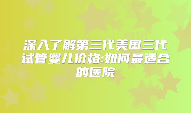 深入了解第三代美国三代试管婴儿价格:如何最适合的医院