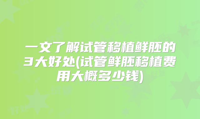 一文了解试管移植鲜胚的3大好处(试管鲜胚移植费用大概多少钱)