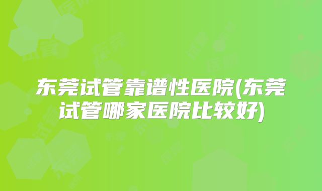 东莞试管靠谱性医院(东莞试管哪家医院比较好)