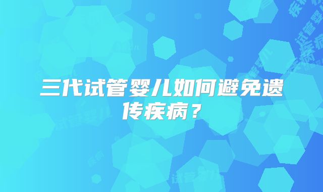 三代试管婴儿如何避免遗传疾病？