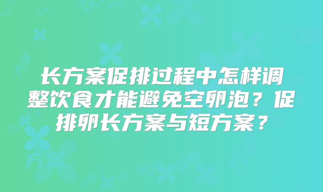 长方案促排过程中怎样调整饮食才能避免空卵泡？促排卵长方案与短方案？