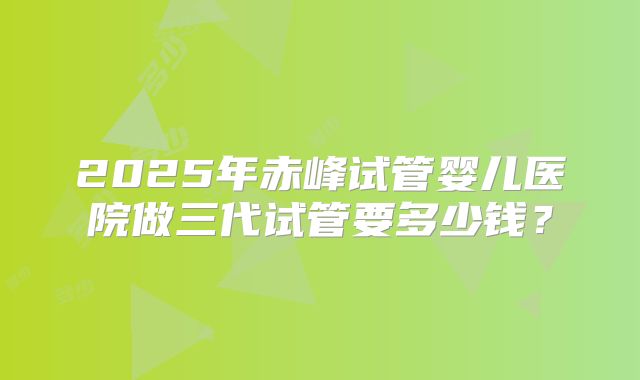 2025年赤峰试管婴儿医院做三代试管要多少钱？