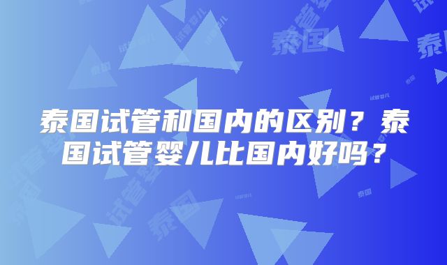 泰国试管和国内的区别？泰国试管婴儿比国内好吗？