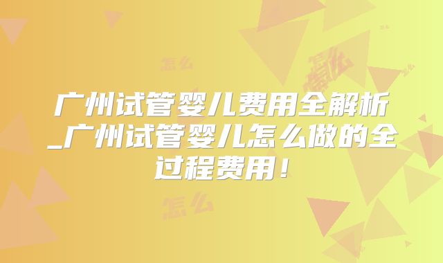 广州试管婴儿费用全解析_广州试管婴儿怎么做的全过程费用！