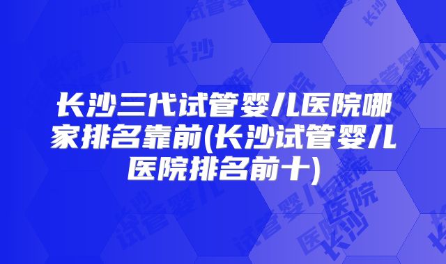 长沙三代试管婴儿医院哪家排名靠前(长沙试管婴儿医院排名前十)