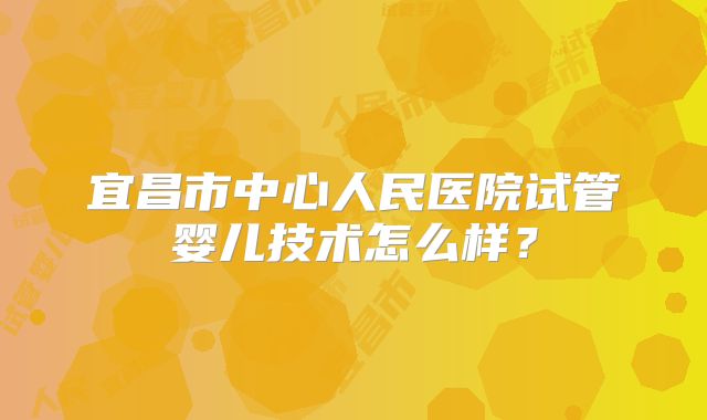 宜昌市中心人民医院试管婴儿技术怎么样？