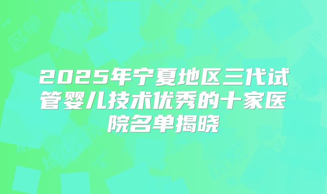 2025年宁夏地区三代试管婴儿技术优秀的十家医院名单揭晓