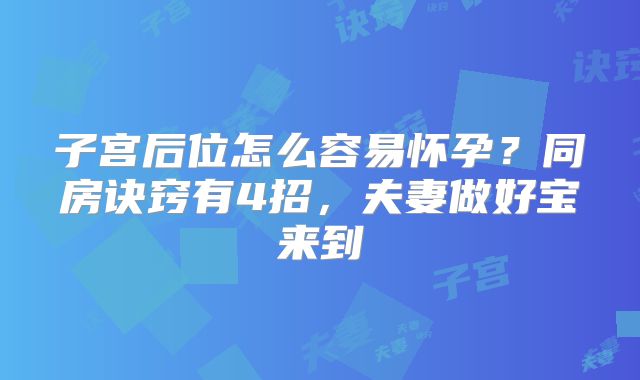 子宫后位怎么容易怀孕？同房诀窍有4招，夫妻做好宝来到