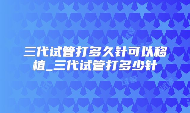 三代试管打多久针可以移植_三代试管打多少针