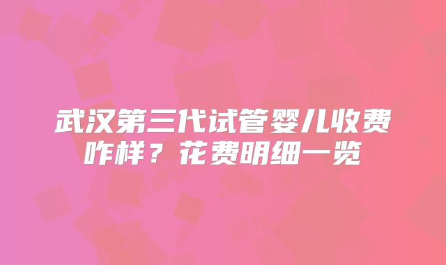 武汉第三代试管婴儿收费咋样?花费明细一览