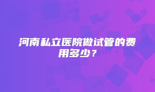河南私立医院做试管的费用多少？