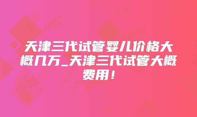 天津三代试管婴儿价格大概几万_天津三代试管大概费用！