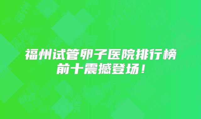 福州试管卵子医院排行榜前十震撼登场！