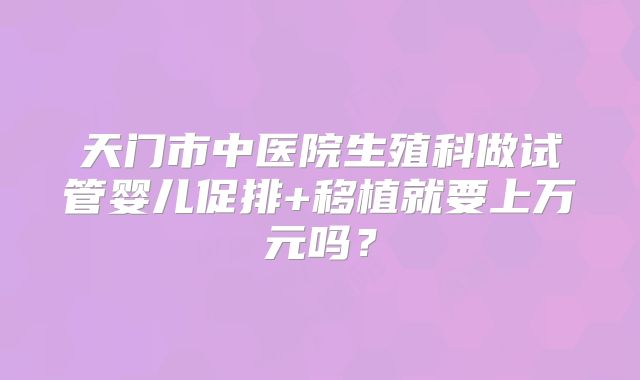 天门市中医院生殖科做试管婴儿促排+移植就要上万元吗？