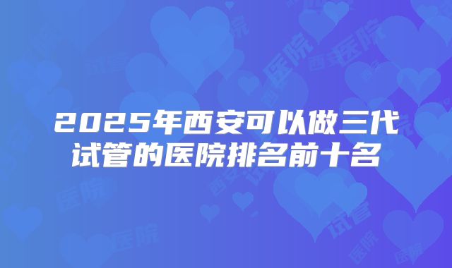 2025年西安可以做三代试管的医院排名前十名